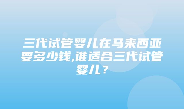 三代试管婴儿在马来西亚要多少钱,谁适合三代试管婴儿？