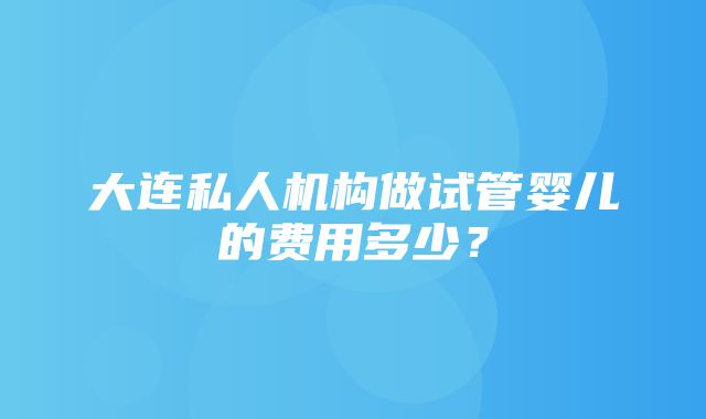 大连私人机构做试管婴儿的费用多少？