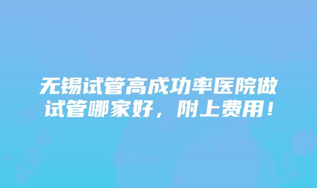 无锡试管高成功率医院做试管哪家好，附上费用！