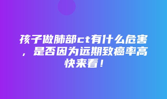 孩子做肺部ct有什么危害，是否因为远期致癌率高快来看！