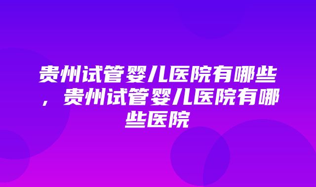 贵州试管婴儿医院有哪些，贵州试管婴儿医院有哪些医院