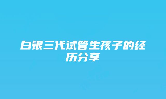 白银三代试管生孩子的经历分享