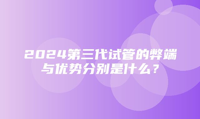 2024第三代试管的弊端与优势分别是什么？