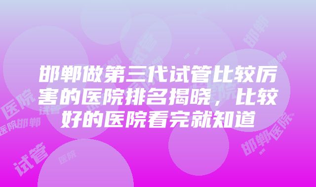 邯郸做第三代试管比较厉害的医院排名揭晓，比较好的医院看完就知道