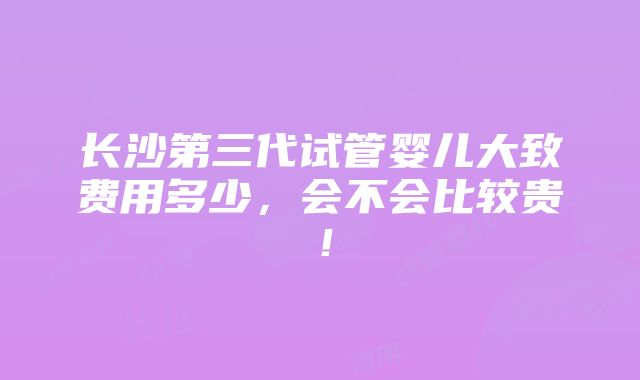 长沙第三代试管婴儿大致费用多少，会不会比较贵！