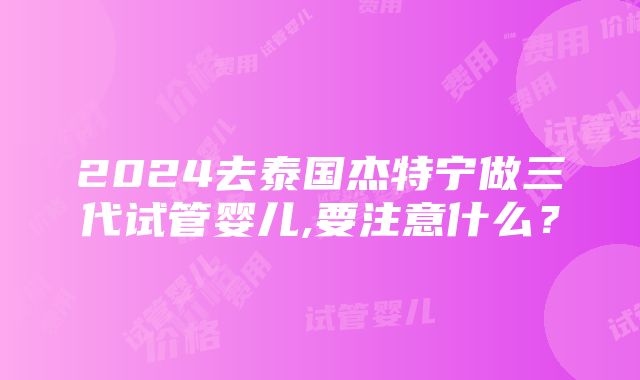 2024去泰国杰特宁做三代试管婴儿,要注意什么？