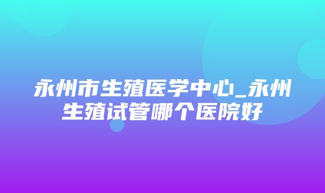 永州市生殖医学中心_永州生殖试管哪个医院好