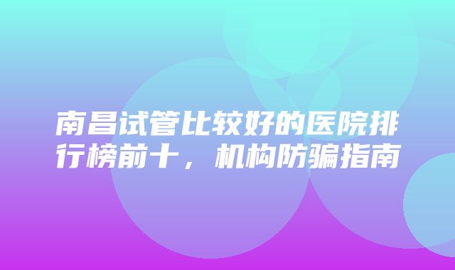 南昌试管比较好的医院排行榜前十，机构防骗指南