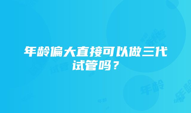 年龄偏大直接可以做三代试管吗？