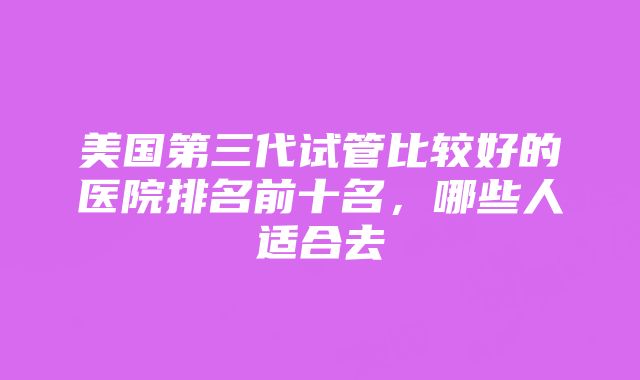 美国第三代试管比较好的医院排名前十名，哪些人适合去