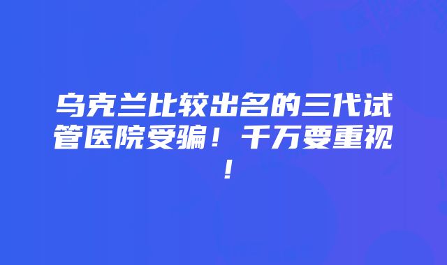 乌克兰比较出名的三代试管医院受骗！千万要重视！