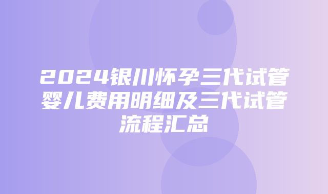 2024银川怀孕三代试管婴儿费用明细及三代试管流程汇总