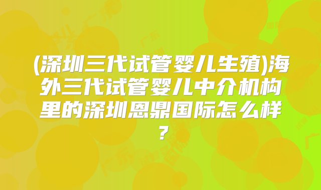 (深圳三代试管婴儿生殖)海外三代试管婴儿中介机构里的深圳恩鼎国际怎么样？