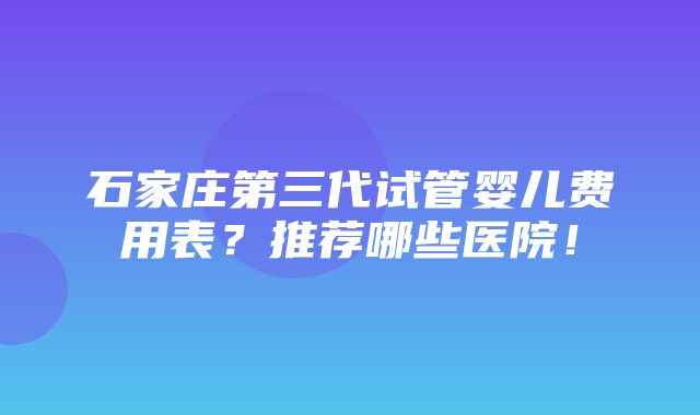 石家庄第三代试管婴儿费用表？推荐哪些医院！