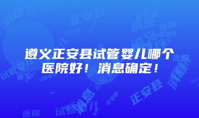 遵义正安县试管婴儿哪个医院好！消息确定！