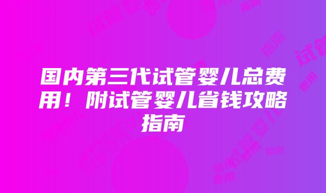 国内第三代试管婴儿总费用！附试管婴儿省钱攻略指南