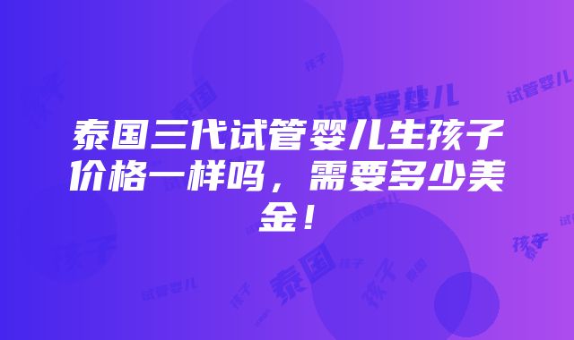 泰国三代试管婴儿生孩子价格一样吗，需要多少美金！