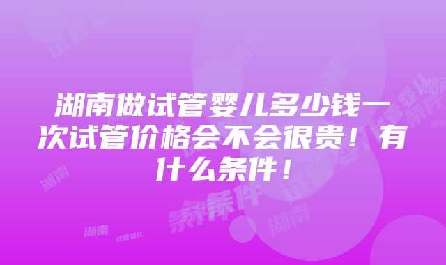 湖南做试管婴儿多少钱一次试管价格会不会很贵！有什么条件！