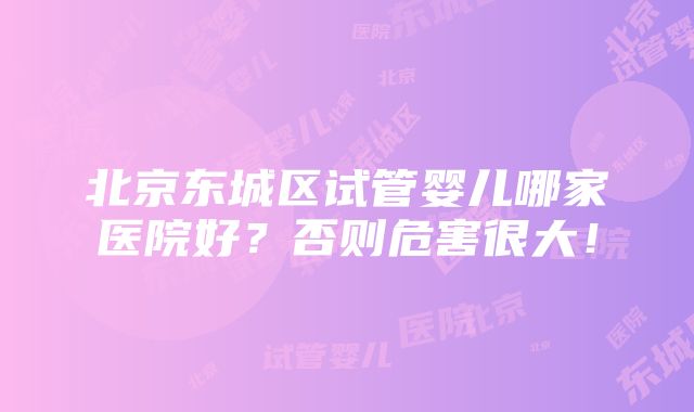 北京东城区试管婴儿哪家医院好？否则危害很大！