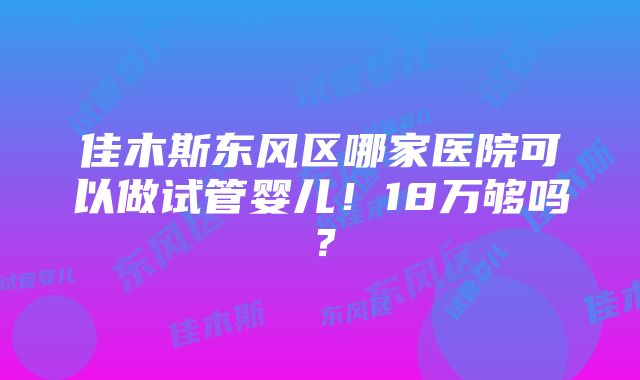 佳木斯东风区哪家医院可以做试管婴儿！18万够吗？