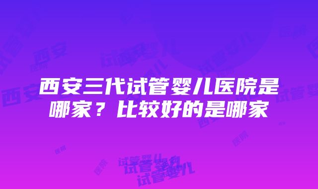 西安三代试管婴儿医院是哪家？比较好的是哪家