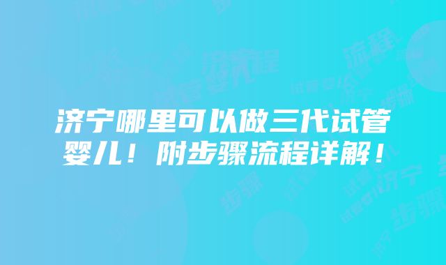 济宁哪里可以做三代试管婴儿！附步骤流程详解！