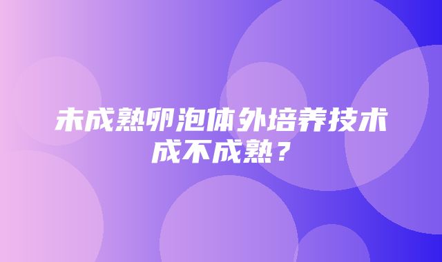 未成熟卵泡体外培养技术成不成熟？