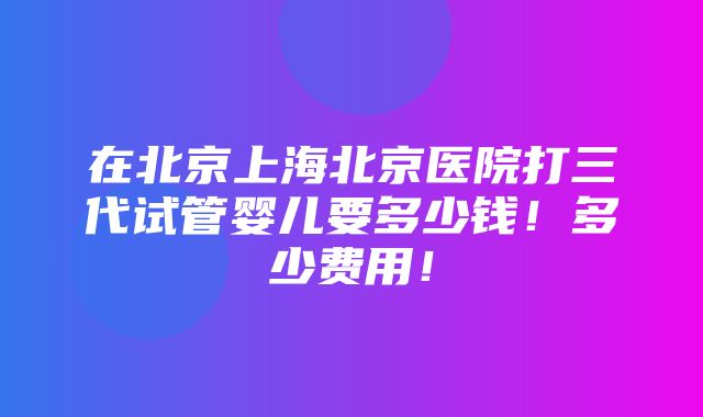 在北京上海北京医院打三代试管婴儿要多少钱！多少费用！