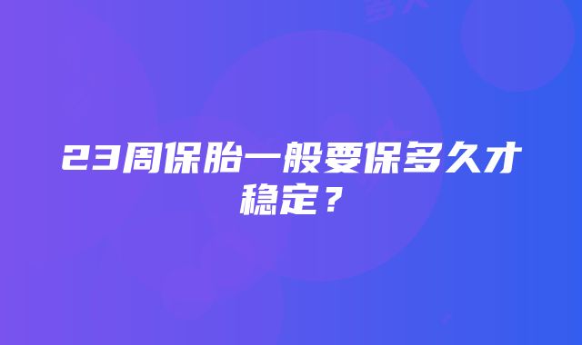 23周保胎一般要保多久才稳定？