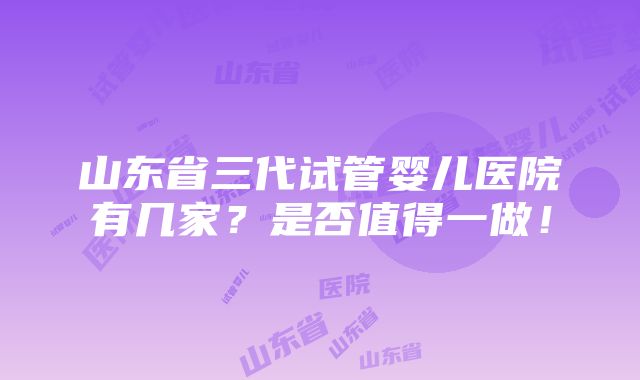 山东省三代试管婴儿医院有几家？是否值得一做！