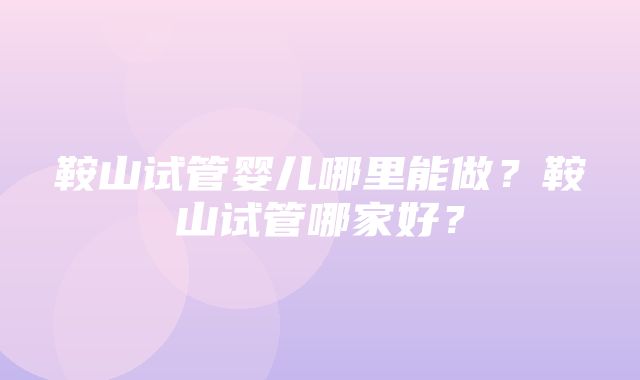 鞍山试管婴儿哪里能做？鞍山试管哪家好？