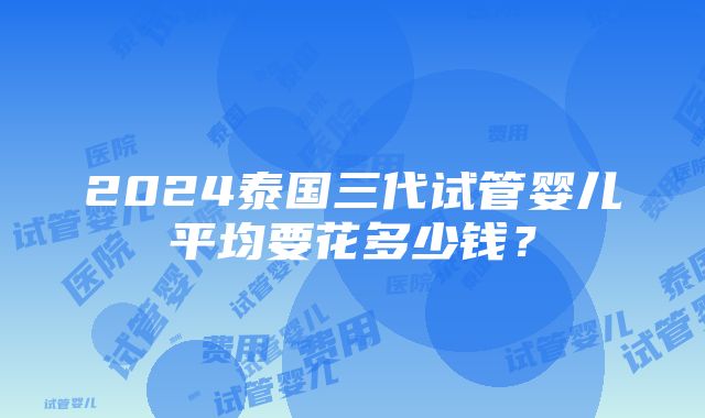 2024泰国三代试管婴儿平均要花多少钱？