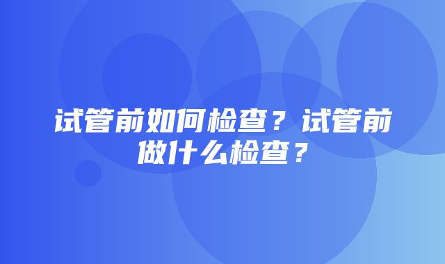 试管前如何检查？试管前做什么检查？