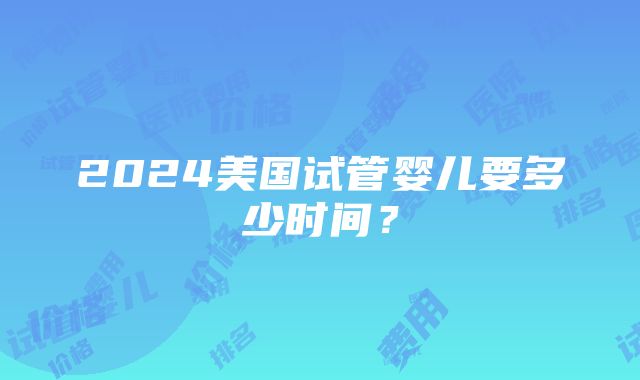 2024美国试管婴儿要多少时间？