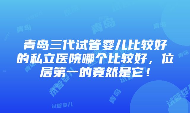 青岛三代试管婴儿比较好的私立医院哪个比较好，位居第一的竟然是它！