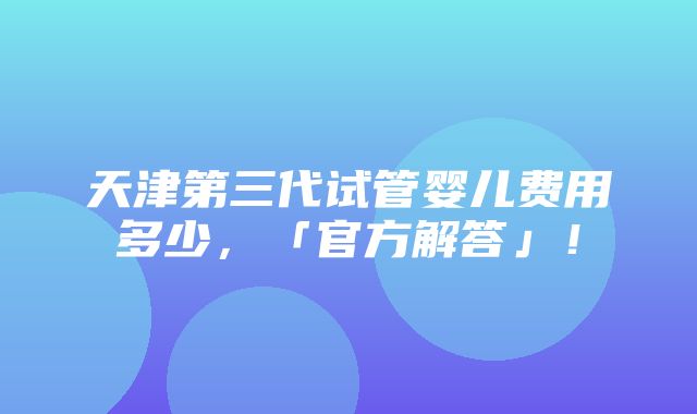 天津第三代试管婴儿费用多少，「官方解答」！