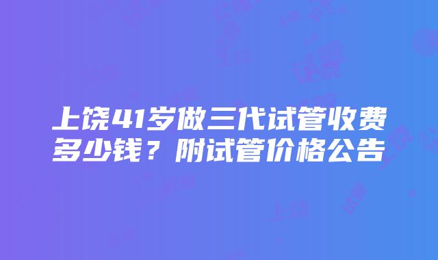 上饶41岁做三代试管收费多少钱？附试管价格公告