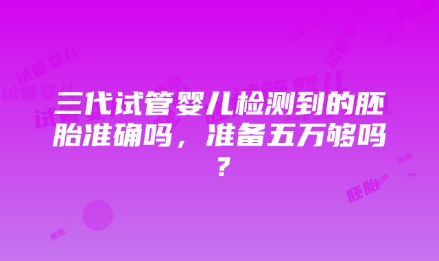 三代试管婴儿检测到的胚胎准确吗，准备五万够吗？