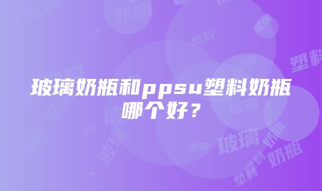 玻璃奶瓶和ppsu塑料奶瓶哪个好？