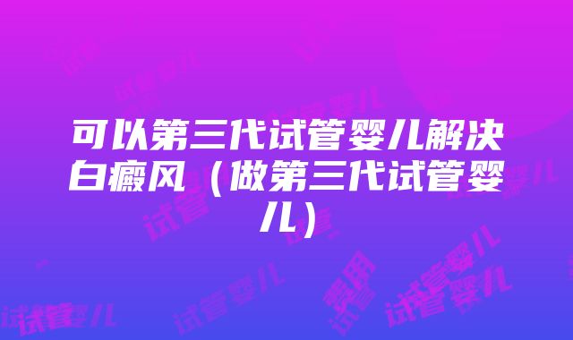 可以第三代试管婴儿解决白癜风（做第三代试管婴儿）