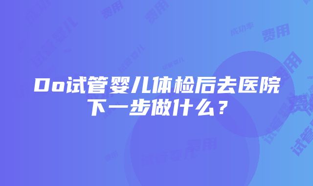 Do试管婴儿体检后去医院下一步做什么？