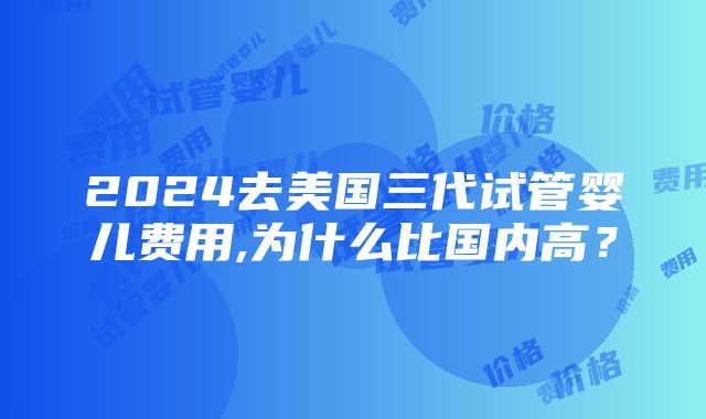 2024去美国三代试管婴儿费用,为什么比国内高？