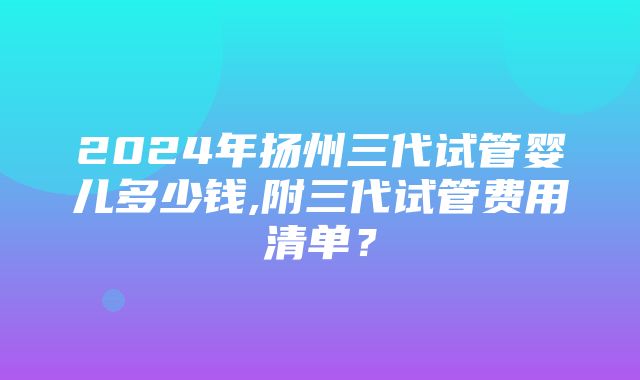 2024年扬州三代试管婴儿多少钱,附三代试管费用清单？