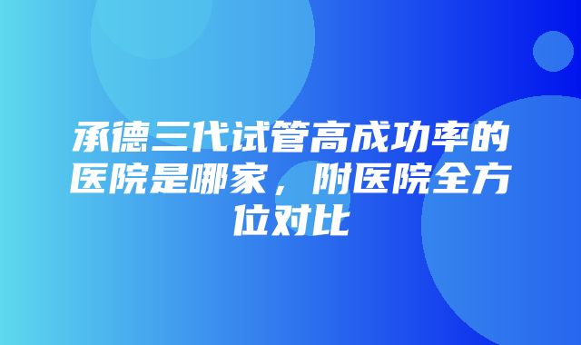 承德三代试管高成功率的医院是哪家，附医院全方位对比