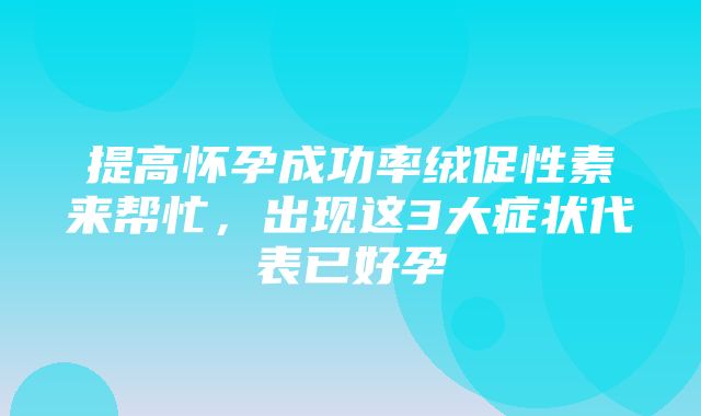 提高怀孕成功率绒促性素来帮忙，出现这3大症状代表已好孕