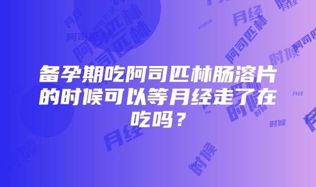 备孕期吃阿司匹林肠溶片的时候可以等月经走了在吃吗？