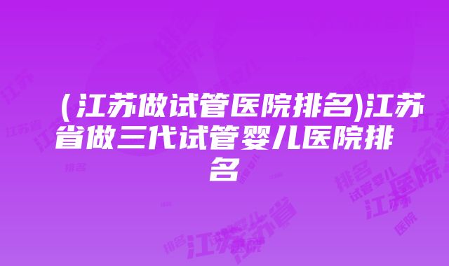 （江苏做试管医院排名)江苏省做三代试管婴儿医院排名