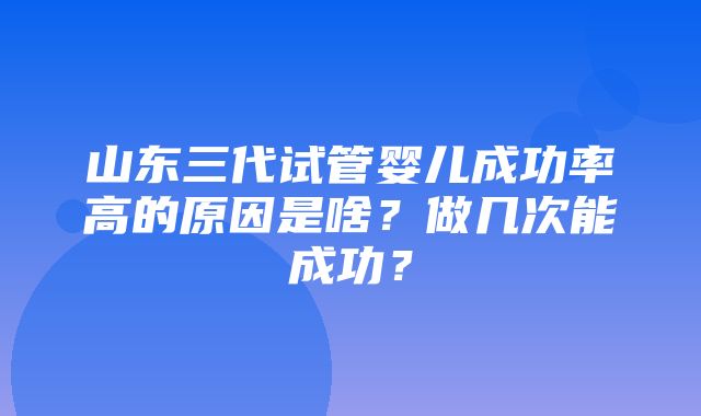 山东三代试管婴儿成功率高的原因是啥？做几次能成功？