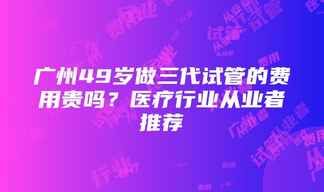 广州49岁做三代试管的费用贵吗？医疗行业从业者推荐