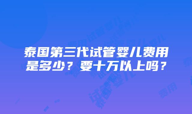 泰国第三代试管婴儿费用是多少？要十万以上吗？